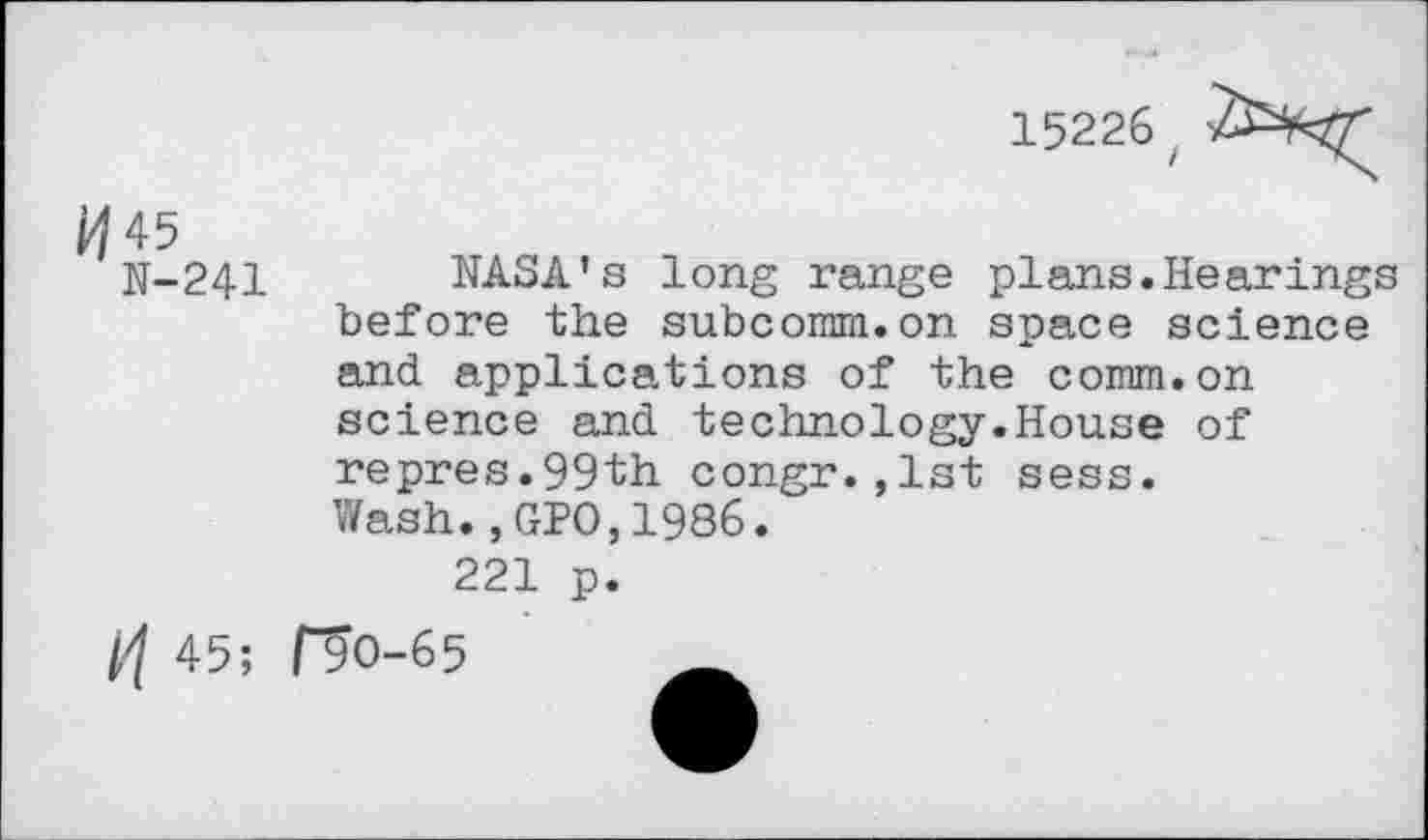 ﻿15226z
M45
N-241
NASA’s long range plans.Hearings before the subcomm.on space science and applications of the comm.on science and technology.House of repres.99th congr.,1st sess.
Wash.,GPO,1986.
221 p.
45;